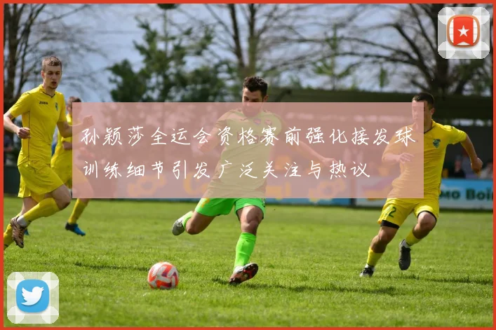 孙颖莎全运会资格赛前强化接发球训练细节引发广泛关注与热议