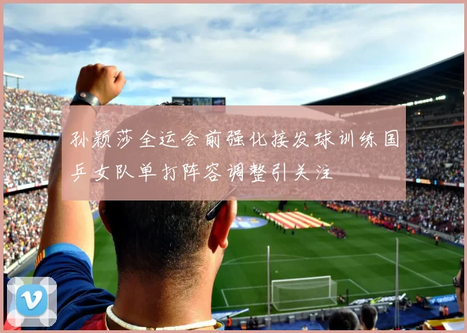 孙颖莎全运会前强化接发球训练国乒女队单打阵容调整引关注