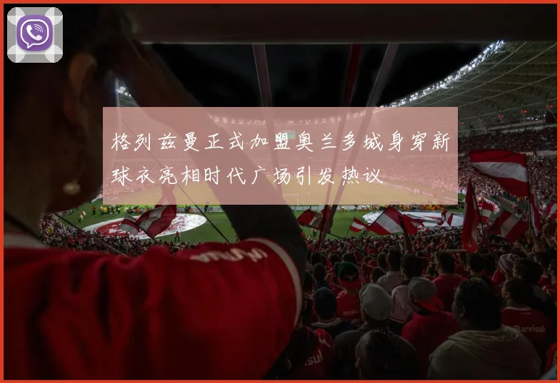 格列兹曼正式加盟奥兰多城身穿新球衣亮相时代广场引发热议
