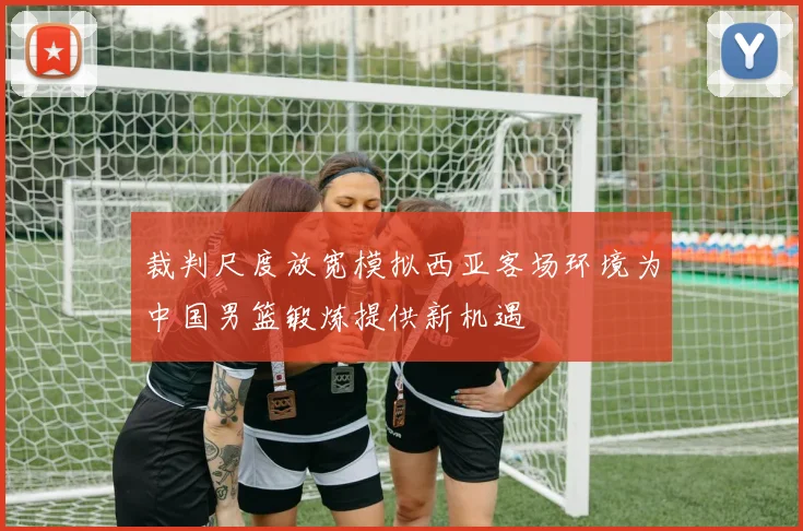 裁判尺度放宽模拟西亚客场环境为中国男篮锻炼提供新机遇