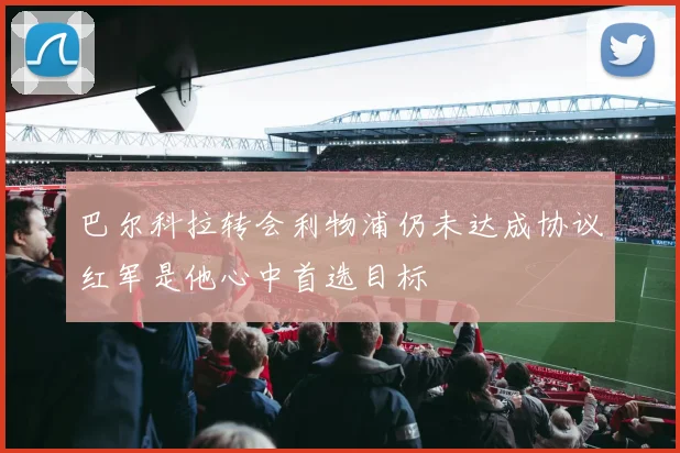 巴尔科拉转会利物浦仍未达成协议红军是他心中首选目标