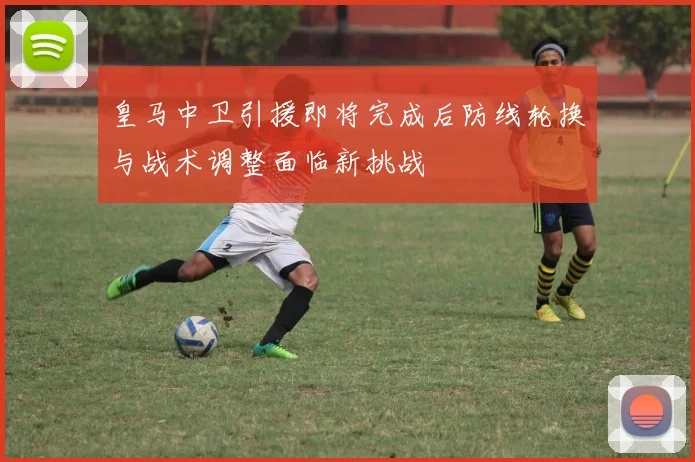 皇马中卫引援即将完成后防线轮换与战术调整面临新挑战